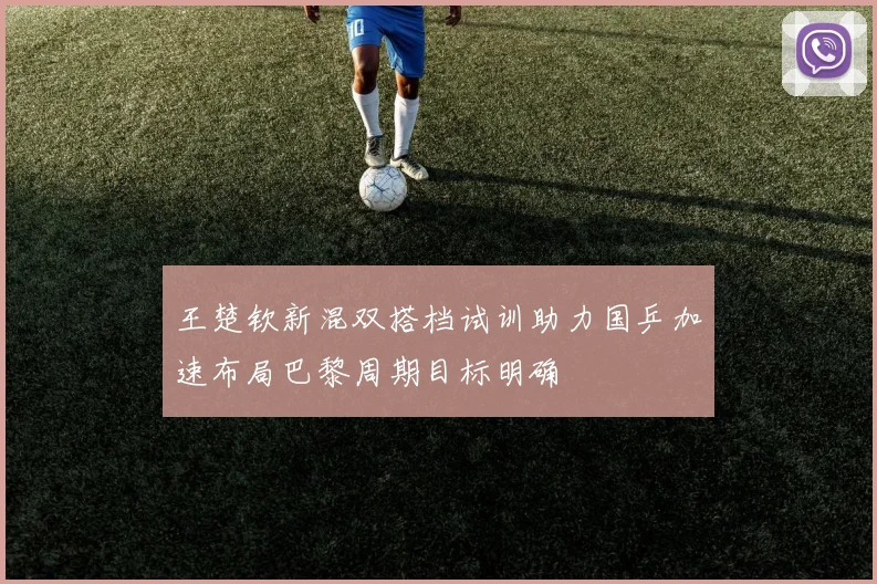 王楚钦新混双搭档试训助力国乒加速布局巴黎周期目标明确
