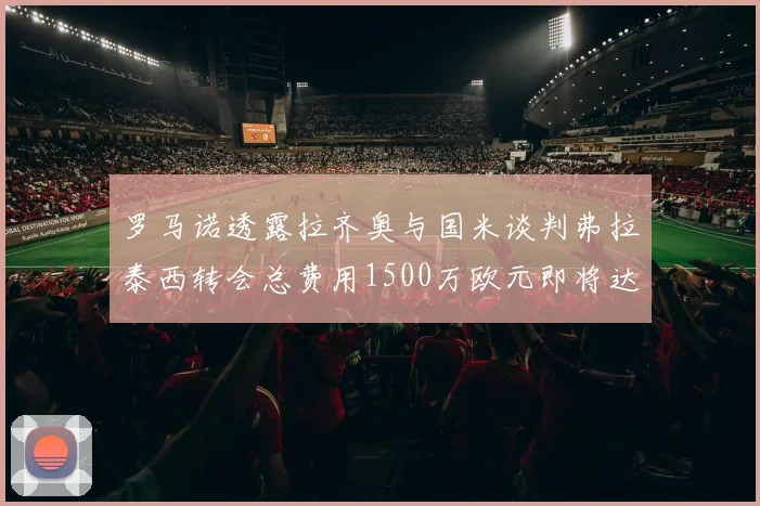 罗马诺透露拉齐奥与国米谈判弗拉泰西转会总费用1500万欧元即将达成协议